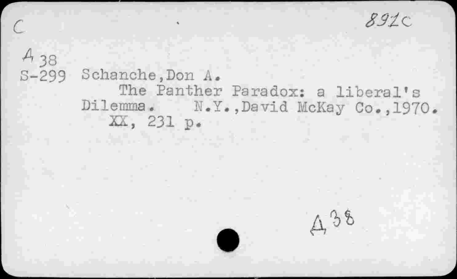 ﻿
& 38
S-299 Schanche,Don A.
The Panther Paradox: a liberal’s
Dilemma. N.Y.,David McKay Co.,1970.
XX, 231 p.
A^